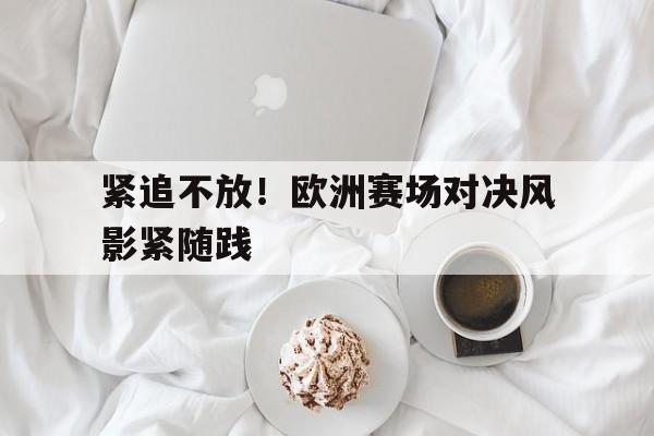 爱游戏足球体育-紧追不放！欧洲赛场对决风影紧随践的简单介绍