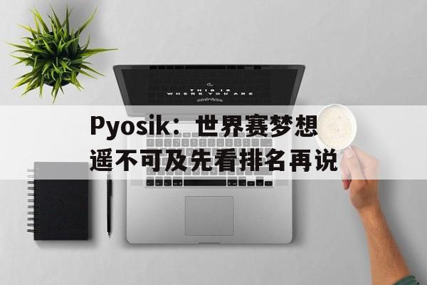爱游戏体育官方入口-Pyosik：世界赛梦想遥不可及先看排名再说的简单介绍