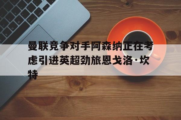 关于曼联竞争对手阿森纳正在考虑引进英超劲旅恩戈洛·坎特的信息